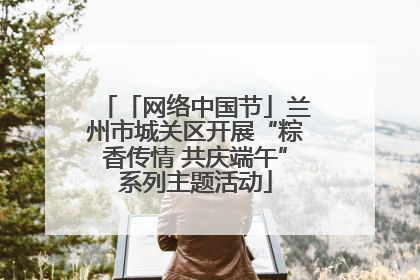 「网络中国节」兰州市城关区开展“粽香传情 共庆端午”系列主题活动