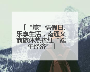 “粽”情假日、乐享生活，南通文商旅体热捧红“端午经济”