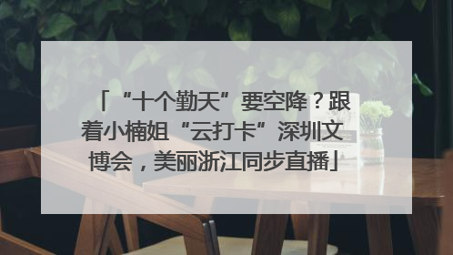 “十个勤天”要空降？跟着小楠姐“云打卡”深圳文博会，美丽浙江同步直播