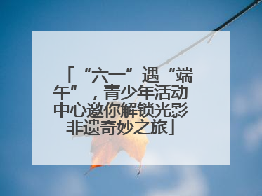 “六一”遇“端午”，青少年活动中心邀你解锁光影非遗奇妙之旅