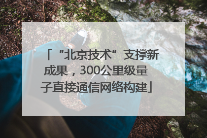 “北京技术”支撑新成果，300公里级量子直接通信网络构建