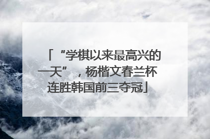 “学棋以来最高兴的一天”，杨楷文春兰杯连胜韩国前三夺冠
