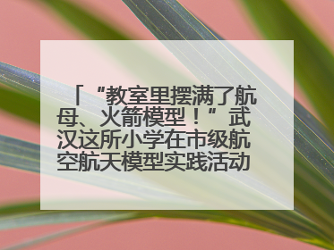 “教室里摆满了航母、火箭模型！”武汉这所小学在市级航空航天模型实践活动中获佳绩
