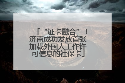 “证卡融合”！济南成功发放首张加载外国人工作许可信息的社保卡