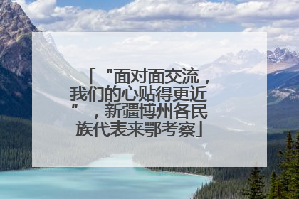 “面对面交流，我们的心贴得更近”，新疆博州各民族代表来鄂考察