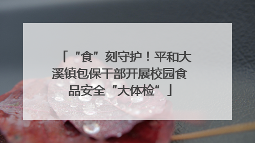 “食”刻守护！平和大溪镇包保干部开展校园食品安全“大体检”