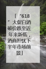 “618”大促白酒破价跌至近年来新低，酒商担忧下半年市场前景