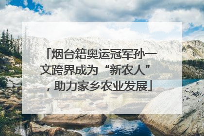 烟台籍奥运冠军孙一文跨界成为“新农人”，助力家乡农业发展
