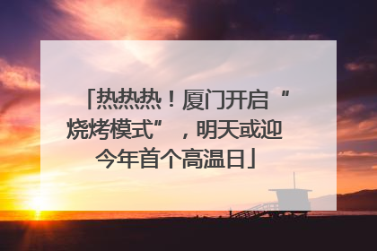 热热热！厦门开启“烧烤模式”，明天或迎今年首个高温日
