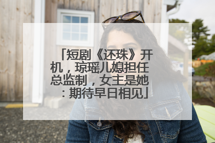 短剧《还珠》开机，琼瑶儿媳担任总监制，女主是她：期待早日相见
