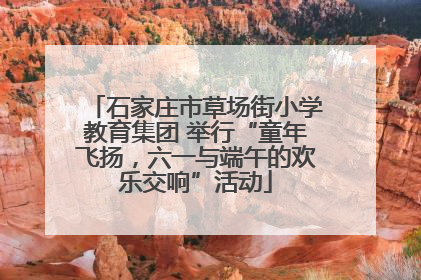 石家庄市草场街小学教育集团 举行“童年飞扬，六一与端午的欢乐交响”活动