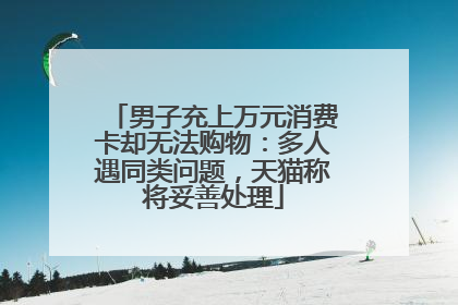 男子充上万元消费卡却无法购物：多人遇同类问题，天猫称将妥善处理