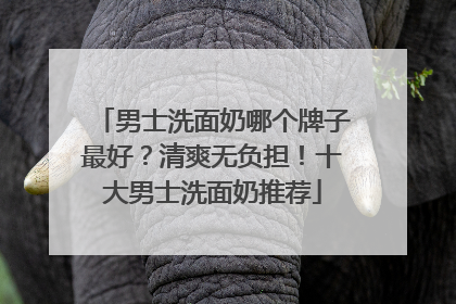 男士洗面奶哪个牌子最好？清爽无负担！十大男士洗面奶推荐