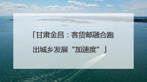 甘肃金昌：客货邮融合跑出城乡发展“加速度”