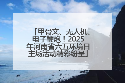 甲骨文、无人机、电子鞭炮！2025年河南省六五环境日主场活动精彩纷呈