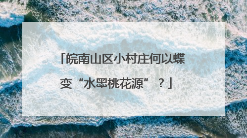皖南山区小村庄何以蝶变“水墨桃花源”？