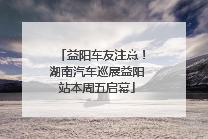 益阳车友注意！湖南汽车巡展益阳站本周五启幕