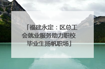 福建永定：区总工会就业服务助力职校毕业生扬帆职场