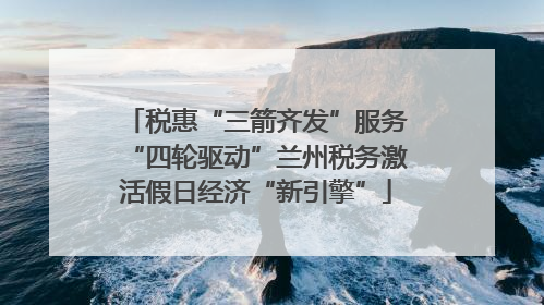 税惠“三箭齐发”服务“四轮驱动”兰州税务激活假日经济“新引擎”