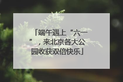 端午遇上“六一”，来北京各大公园收获双倍快乐