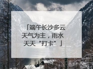 端午长沙多云天气为主，雨水天天“打卡”