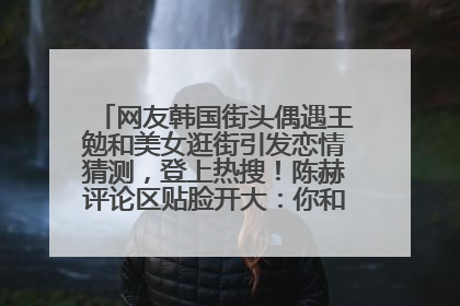 网友韩国街头偶遇王勉和美女逛街引发恋情猜测，登上热搜！陈赫评论区贴脸开大：你和谁逛街？我也想知道