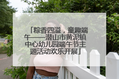 粽香四溢，童趣端午——潜山市黄泥镇中心幼儿园端午节主题活动欢乐开展