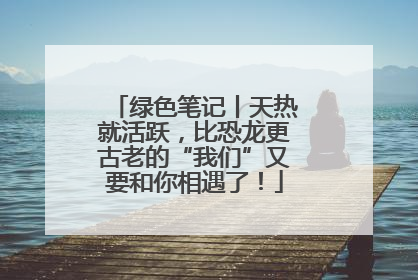 绿色笔记丨天热就活跃，比恐龙更古老的“我们”又要和你相遇了！