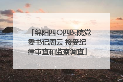 绵阳四〇四医院党委书记周云 接受纪律审查和监察调查