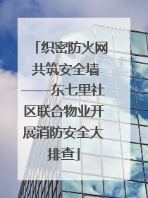 织密防火网 共筑安全墙——东七里社区联合物业开展消防安全大排查