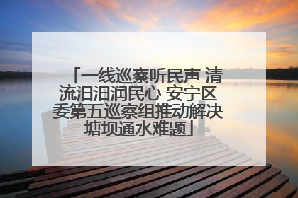 一线巡察听民声 清流汨汨润民心 安宁区委第五巡察组推动解决塘坝通水难题