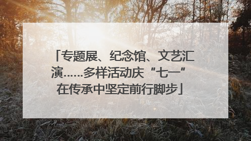 专题展、纪念馆、文艺汇演……多样活动庆“七一” 在传承中坚定前行脚步