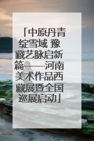 中原丹青绽雪域 豫藏艺脉启新篇——河南美术作品西藏展暨全国巡展启动