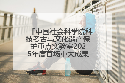 中国社会科学院科技考古与文化遗产保护重点实验室2025年度首场重大成果发布会在京举行