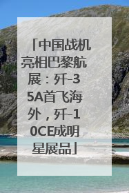 中国战机亮相巴黎航展：歼-35A首飞海外，歼-10CE成明星展品