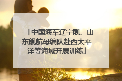 中国海军辽宁舰、山东舰航母编队赴西太平洋等海域开展训练