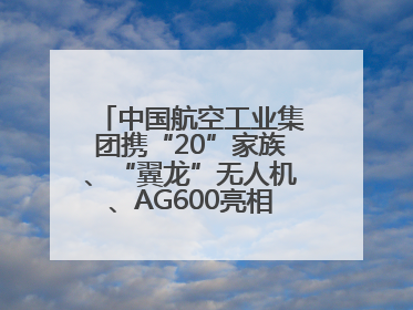 中国航空工业集团携“20”家族、“翼龙”无人机、AG600亮相巴黎航展