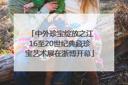 中外珍宝绽放之江 16至20世纪典藏珍宝艺术展在浙博开幕