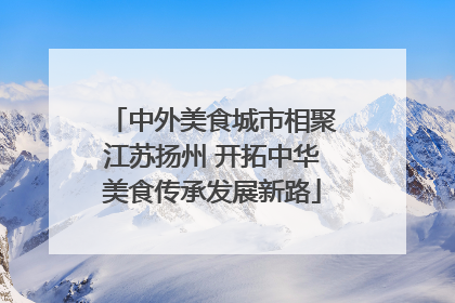 中外美食城市相聚江苏扬州 开拓中华美食传承发展新路