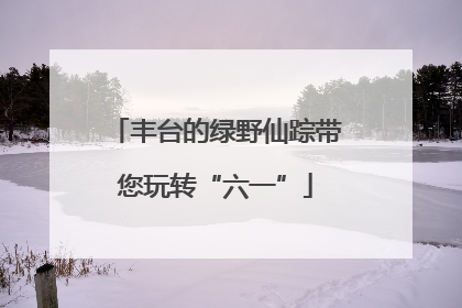 丰台的绿野仙踪带您玩转“六一”