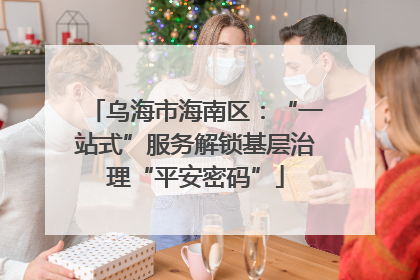 乌海市海南区：“一站式”服务解锁基层治理“平安密码”