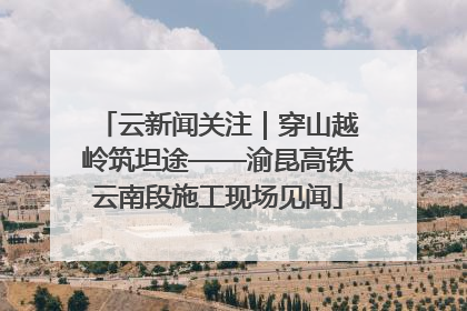 云新闻关注｜穿山越岭筑坦途——渝昆高铁云南段施工现场见闻