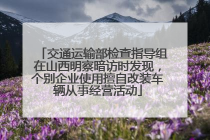 交通运输部检查指导组在山西明察暗访时发现，个别企业使用擅自改装车辆从事经营活动