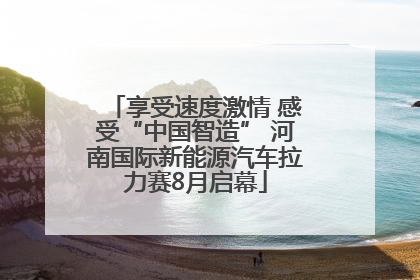 享受速度激情 感受“中国智造” 河南国际新能源汽车拉力赛8月启幕