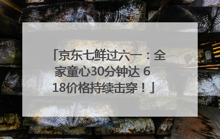京东七鲜过六一：全家童心30分钟达 618价格持续击穿！