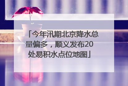 今年汛期北京降水总量偏多，顺义发布20处易积水点位地图