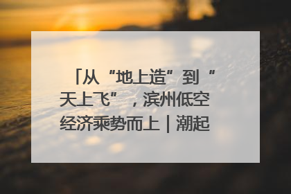 从“地上造”到“天上飞”，滨州低空经济乘势而上｜潮起渤海・网聚黄蓝