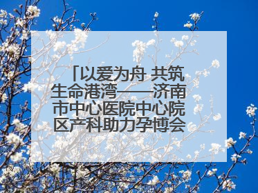 以爱为舟 共筑生命港湾——济南市中心医院中心院区产科助力孕博会温情纪实