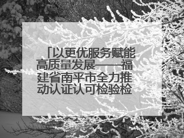 以更优服务赋能高质量发展——福建省南平市全力推动认证认可检验检测工作