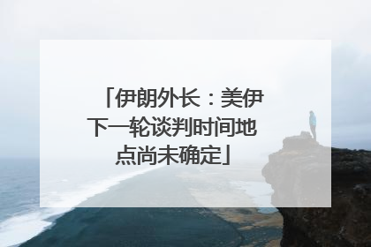 伊朗外长：美伊下一轮谈判时间地点尚未确定